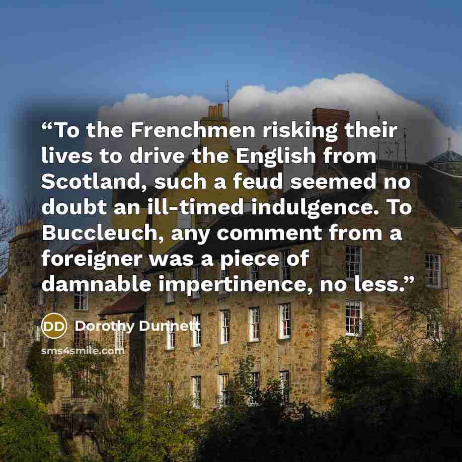 “To the Frenchmen risking their lives to drive the English from Scotland, such a feud seemed no doubt an ill-timed indulgence. To Buccleuch, any comment from a foreigner was a piece of damnable impertinence, no less.” quote by Dorothy Dunnett