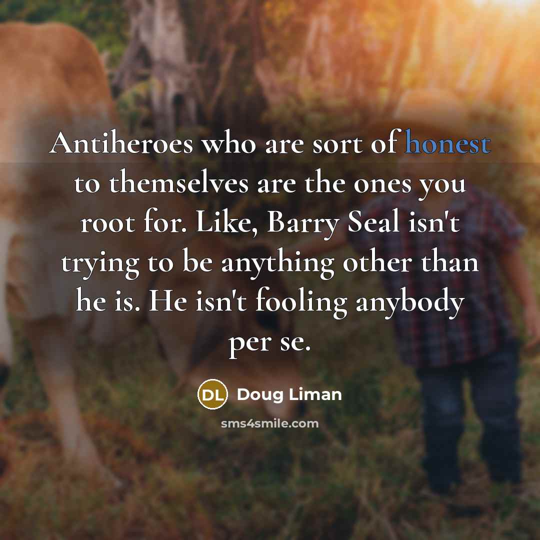 “Antiheroes who are sort of honest to themselves are the ones you root for. Like, Barry Seal isn't trying to be anything other than he is. He isn't fooling anybody per se.” quote by Doug Liman