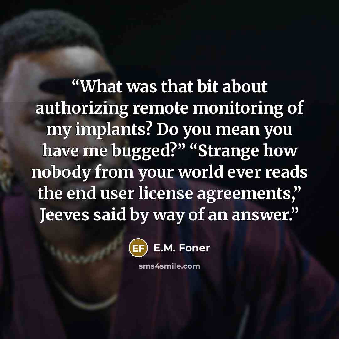 “What was that bit about authorizing remote monitoring of my implants? Do you mean you have me bugged?” “Strange how nobody from your world ever reads the end user license agreements,” Jeeves said by way of an answer.” quote by E.M. Foner