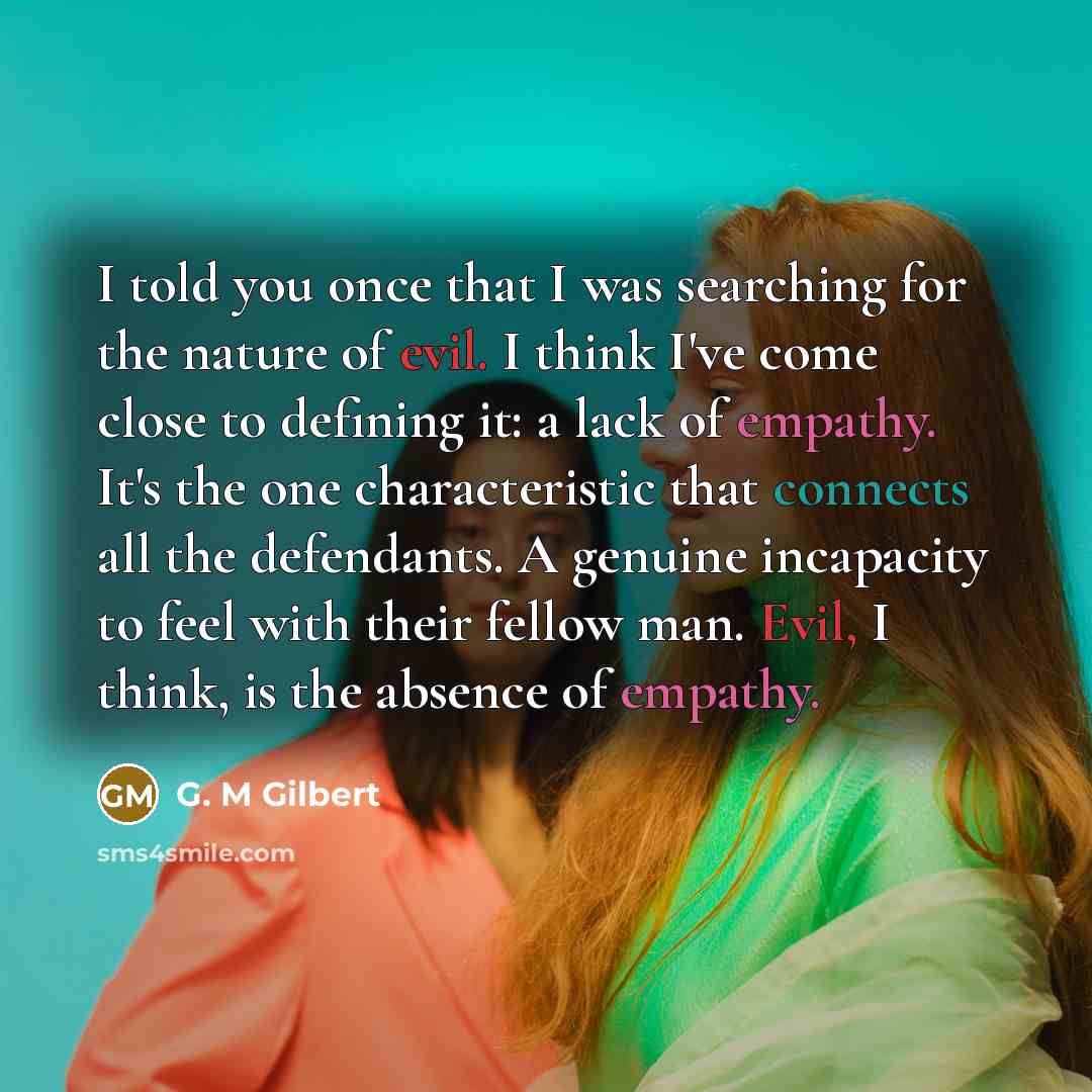 “I told you once that I was searching for the nature of evil. I think I've come close to defining it: a lack of empathy. It's the one characteristic that connects all the defendants. A genuine incapacity to feel with their fellow man. Evil, I think, is the absence of empathy.” quote by G. M Gilbert