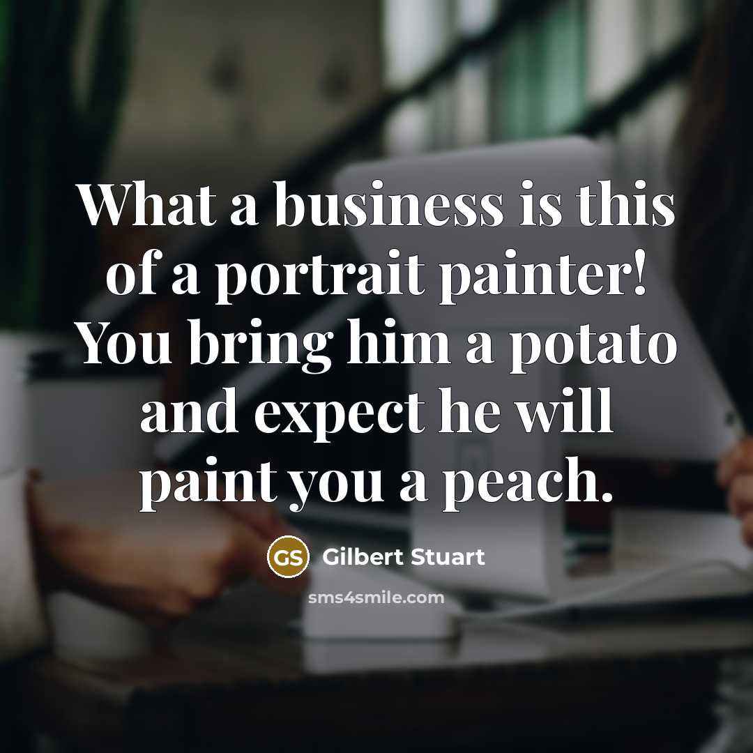 “What a business is this of a portrait painter! You bring him a potato and expect he will paint you a peach.” quote by Gilbert Stuart