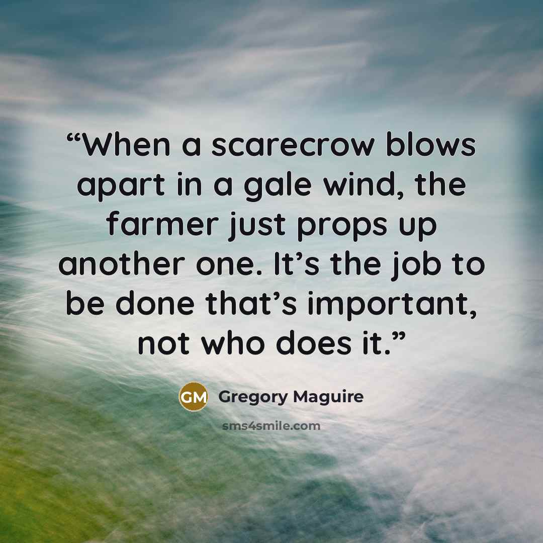 “When a scarecrow blows apart in a gale wind, the farmer just props up another one. It’s the job to be done that’s important, not who does it.” quote by Gregory Maguire