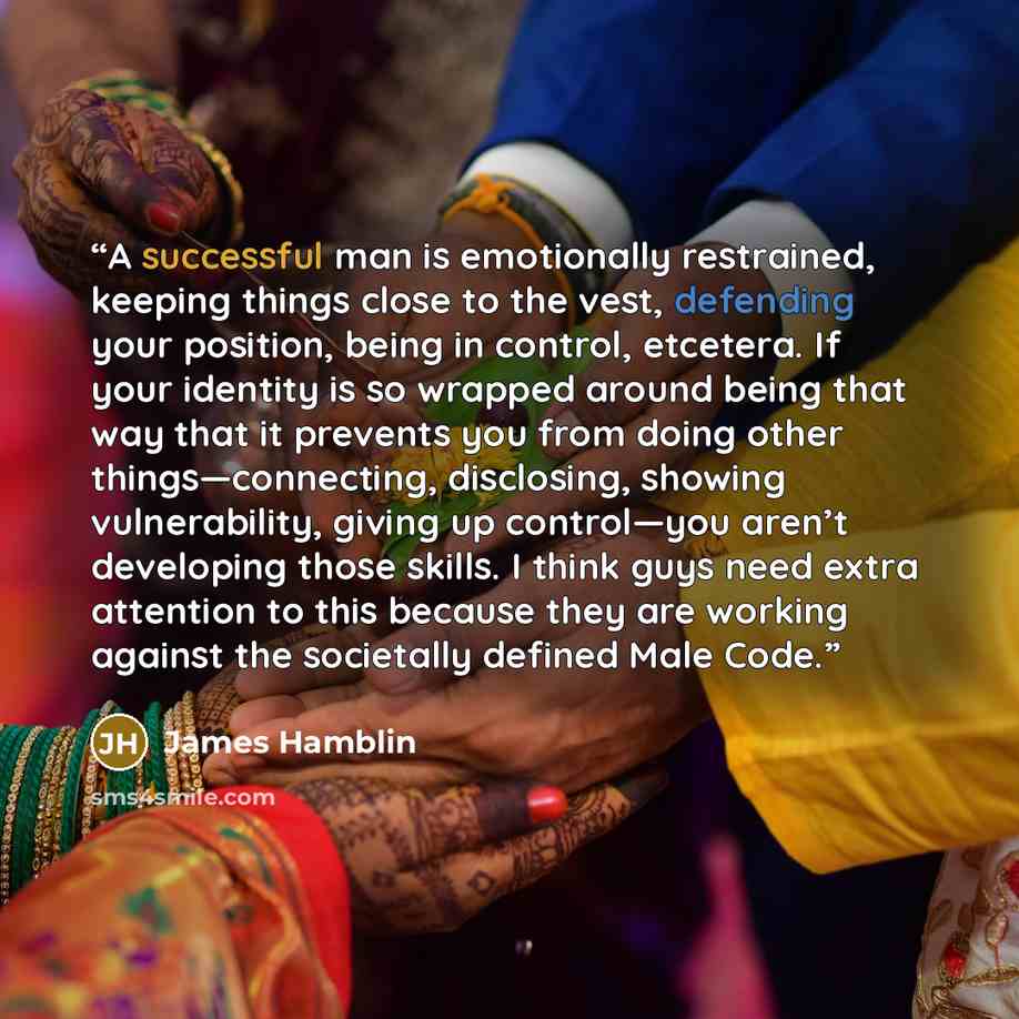 “A successful man is emotionally restrained, keeping things close to the vest, defending your position, being in control, etcetera. If your identity is so wrapped around being that way that it prevents you from doing other things—connecting, disclosing, showing vulnerability, giving up control—you…” quote by James Hamblin