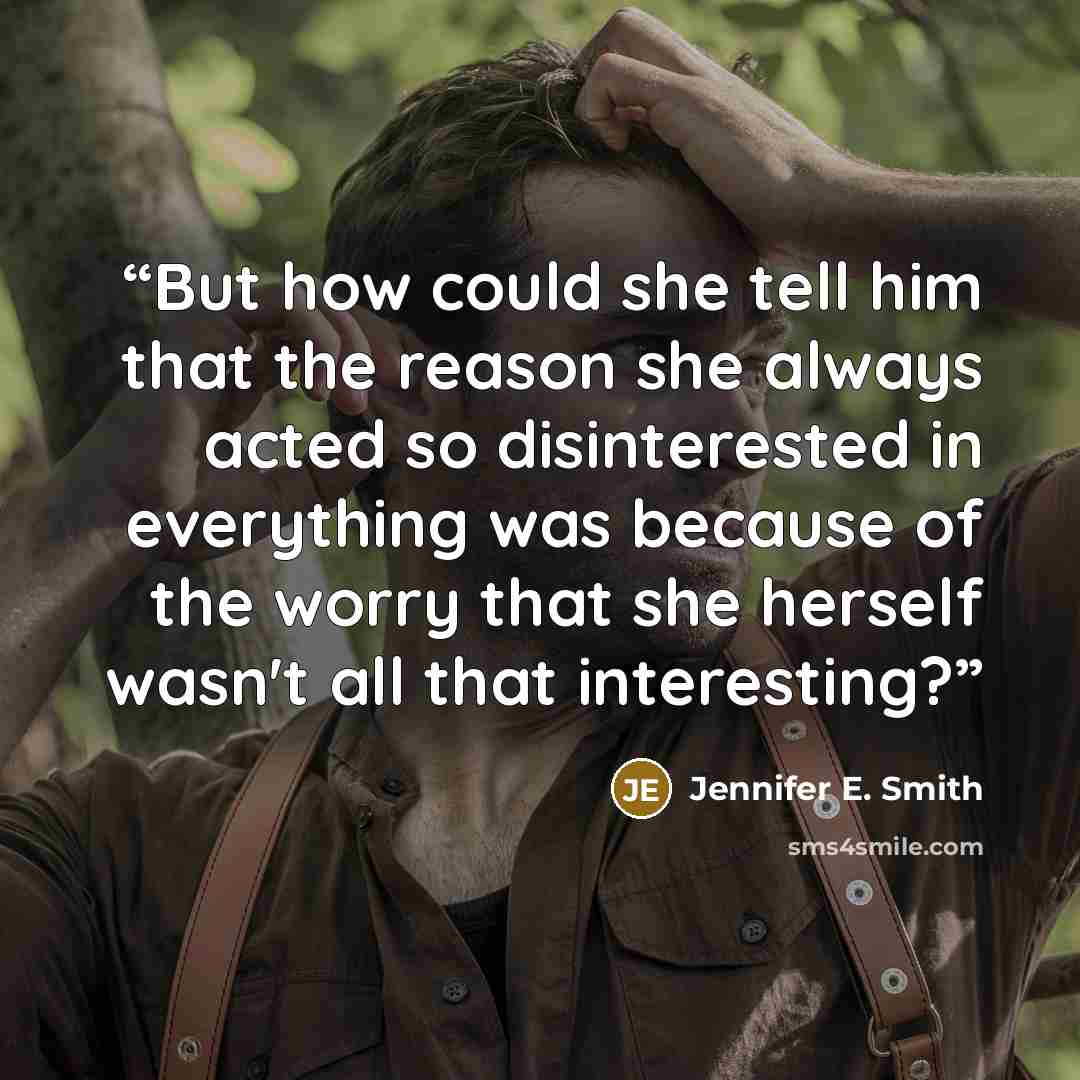 “But how could she tell him that the reason she always acted so disinterested in everything was because of the worry that she herself wasn't all that interesting?” quote by Jennifer E. Smith