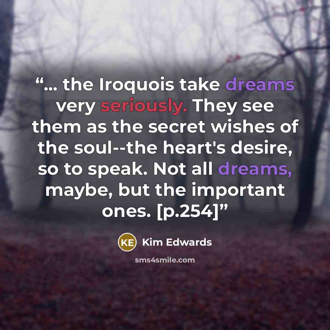 “... the Iroquois take dreams very seriously. They see them as the secret wishes of the soul--the heart's desire, so to speak. Not all dreams, maybe, but the important ones. [p.254]” quote by Kim Edwards