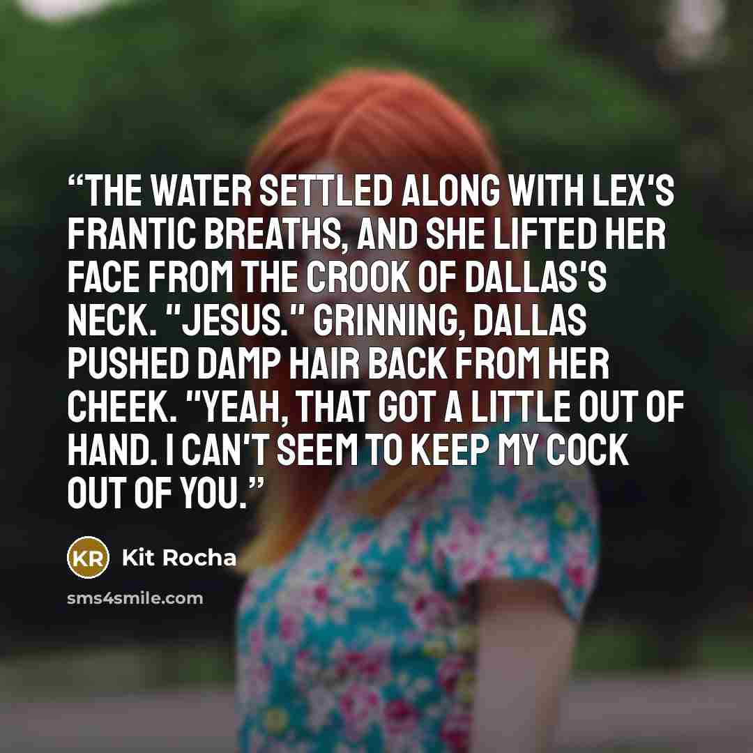“The water settled along with Lex's frantic breaths, and she lifted her face from the crook of Dallas's neck. "Jesus." Grinning, Dallas pushed damp hair back from her cheek. "Yeah, that got a little out of hand. I can't seem to keep my cock out of you.” quote by Kit Rocha