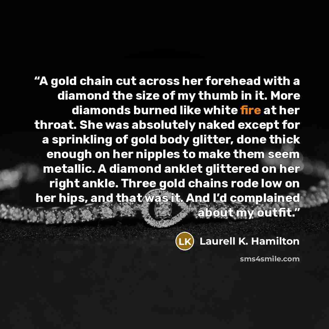 “A gold chain cut across her forehead with a diamond the size of my thumb in it. More diamonds burned like white fire at her throat. She was absolutely naked except for a sprinkling of gold body glitter, done thick enough on her nipples to make them seem metallic. A diamond anklet glittered on her…” quote by Laurell K. Hamilton