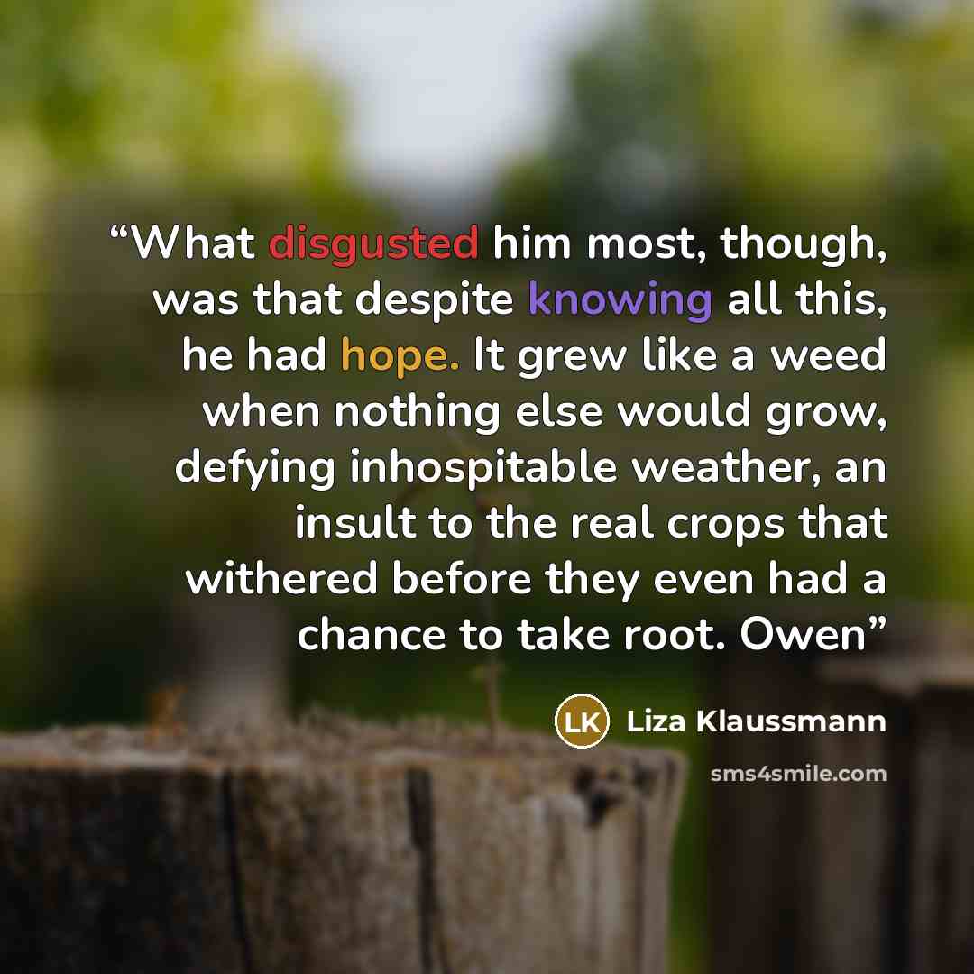“What disgusted him most, though, was that despite knowing all this, he had hope. It grew like a weed when nothing else would grow, defying inhospitable weather, an insult to the real crops that withered before they even had a chance to take root. Owen” quote by Liza Klaussmann