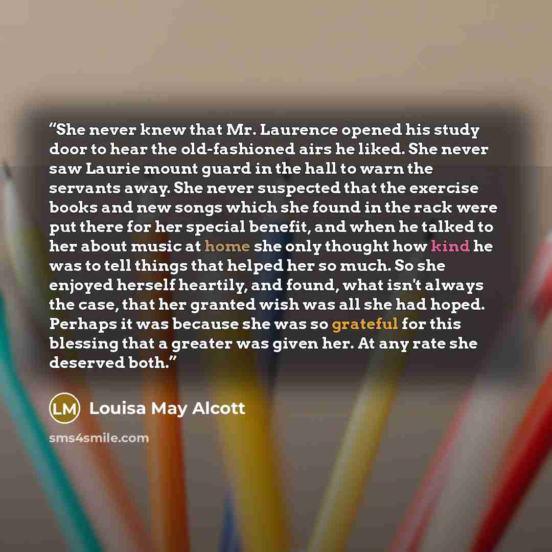 “She never knew that Mr. Laurence opened his study door to hear the old-fashioned airs he liked. She never saw Laurie mount guard in the hall to warn the servants away. She never suspected that the exercise books and new songs which she found in the rack were put there for her special benefit, and…” quote by Louisa May Alcott