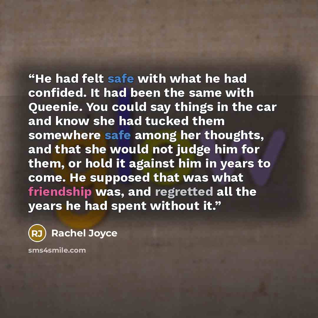 “He had felt safe with what he had confided. It had been the same with Queenie. You could say things in the car and know she had tucked them somewhere safe among her thoughts, and that she would not judge him for them, or hold it against him in years to come. He supposed that was what friendship…” quote by Rachel Joyce