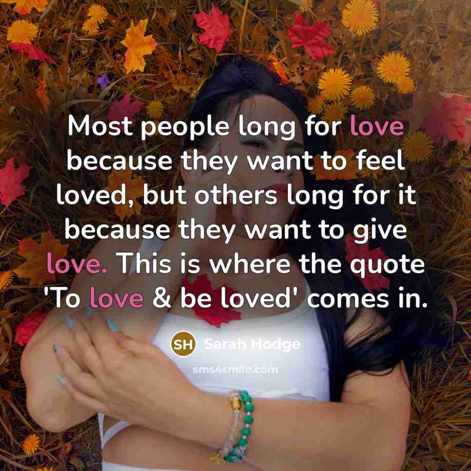 “Most people long for love because they want to feel loved, but others long for it because they want to give love. This is where the quote 'To love & be loved' comes in.” quote by Sarah Hodge