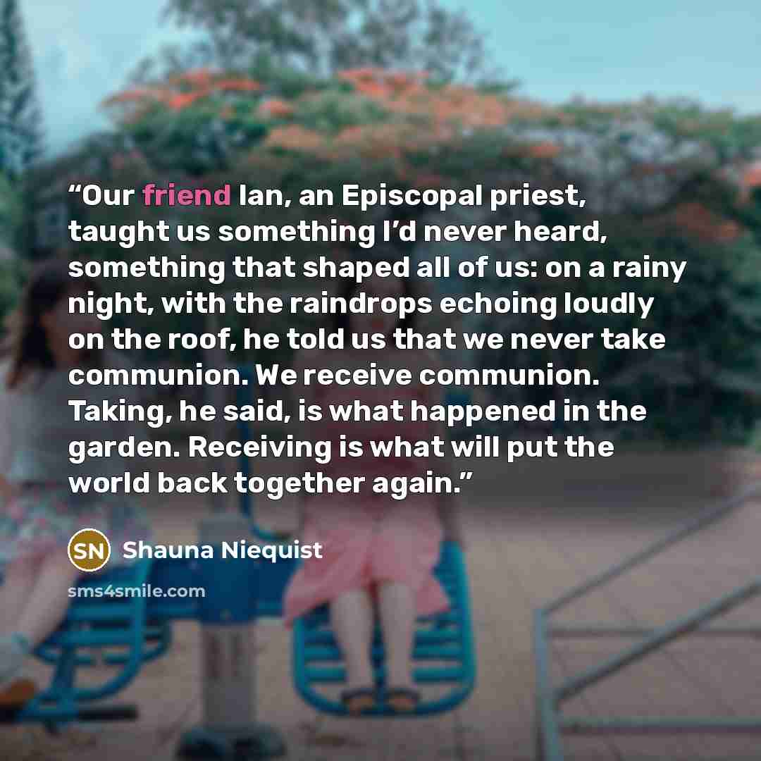 “Our friend Ian, an Episcopal priest, taught us something I’d never heard, something that shaped all of us: on a rainy night, with the raindrops echoing loudly on the roof, he told us that we never take communion. We receive communion. Taking, he said, is what happened in the garden. Receiving is…” quote by Shauna Niequist