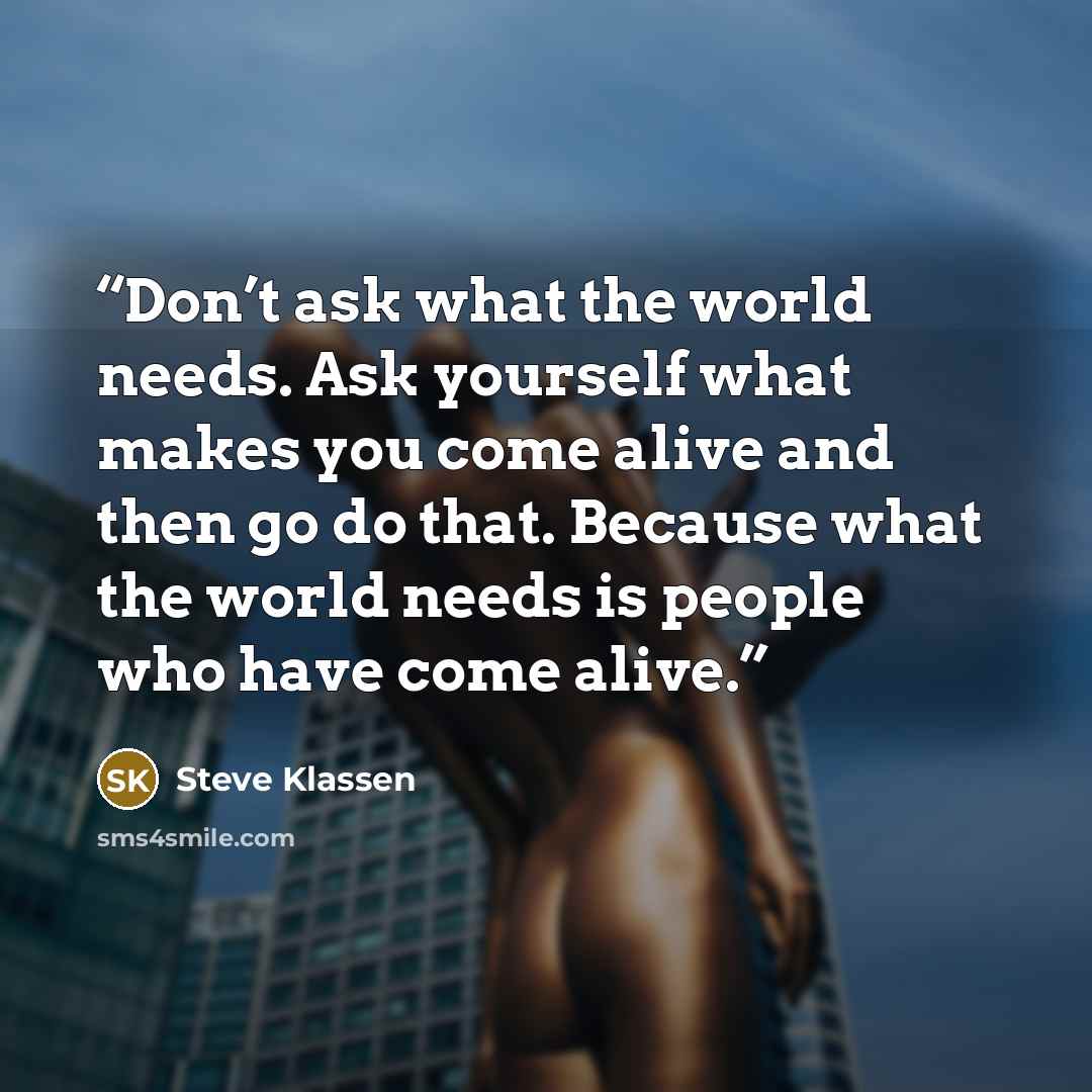 “Don’t ask what the world needs. Ask yourself what makes you come alive and then go do that. Because what the world needs is people who have come alive.” quote by Steve Klassen