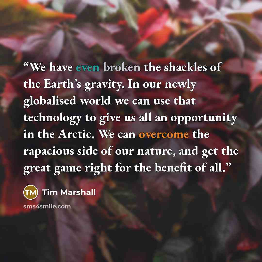 “We have even broken the shackles of the Earth’s gravity. In our newly globalised world we can use that technology to give us all an opportunity in the Arctic. We can overcome the rapacious side of our nature, and get the great game right for the benefit of all.” quote by Tim Marshall