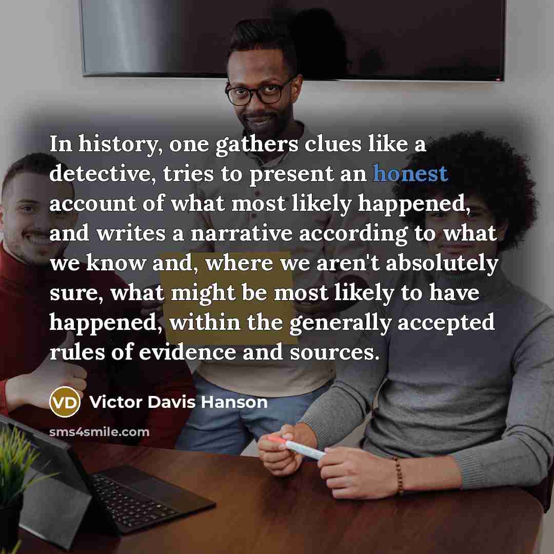 “In history, one gathers clues like a detective, tries to…” quote by Victor Davis Hanson