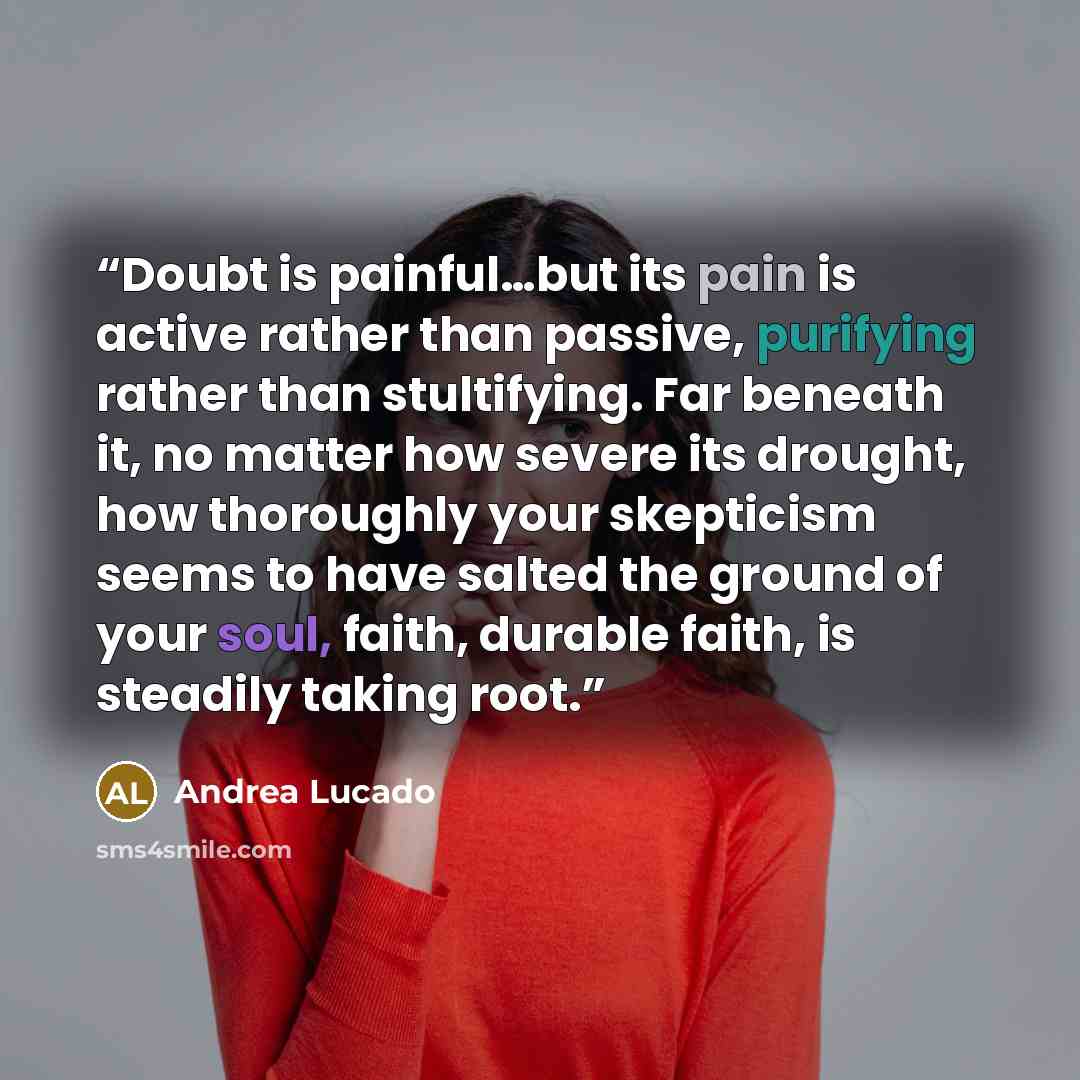 “Doubt is painful…but its pain is active rather than passive, purifying rather than stultifying. Far beneath it, no matter how severe its drought, how thoroughly your skepticism seems to have salted the ground of your soul, faith, durable faith, is steadily taking root.” quote by Andrea Lucado