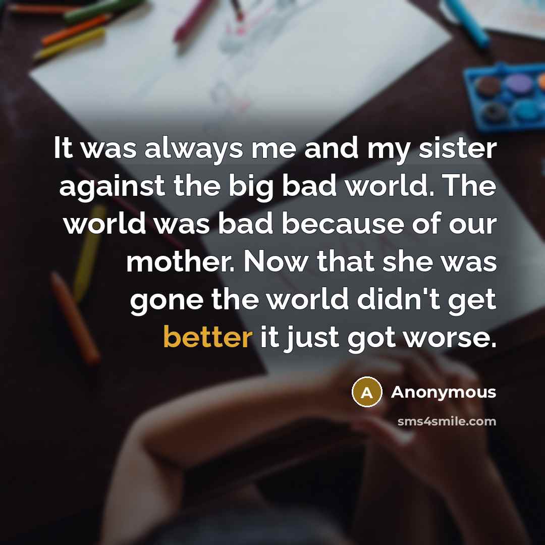 “It was always me and my sister against the big bad world. The world was bad because of our mother. Now that she was gone the world didn't get better it just got worse.” quote by Anonymous