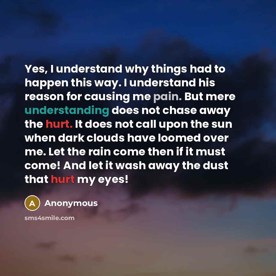 “Yes, I understand why things had to happen this way. I understand his reason for causing me pain. But mere understanding does not chase away the hurt. It does not call upon the sun when dark clouds have loomed over me. Let the rain come then if it must come! And let it wash away the dust that hurt…” quote by Anonymous