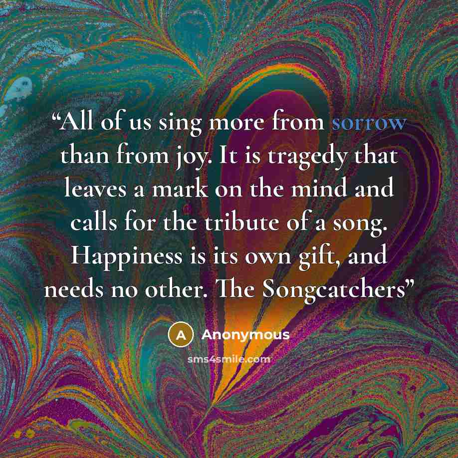 “All of us sing more from sorrow than from joy. It is tragedy that leaves a mark on the mind and calls for the tribute of a song. Happiness is its own gift, and needs no other. The Songcatchers” quote by Anonymous
