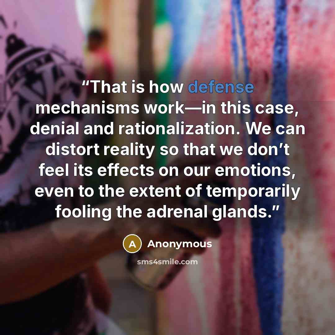 “That is how defense mechanisms work—in this case, denial and rationalization. We can distort reality so that we don’t feel its effects on our emotions, even to the extent of temporarily fooling the adrenal glands.” quote by Anonymous