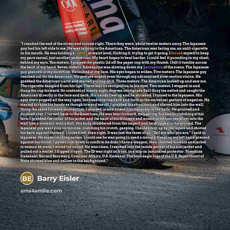 “I reached the end of the street and turned right. There they were, about twelve meters away. The Japanese guy had his left side to me. He was talking to the American. The American was facing me, an unlit cigarette in his mouth. He was holding a lighter at waist level, flicking it, trying to get it…” quote by Barry Eisler