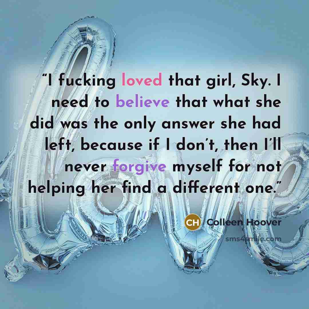 “I fucking loved that girl, Sky. I need to believe that what she did was the only answer she had left, because if I don’t, then I’ll never forgive myself for not helping her find a different one.” quote by Colleen Hoover