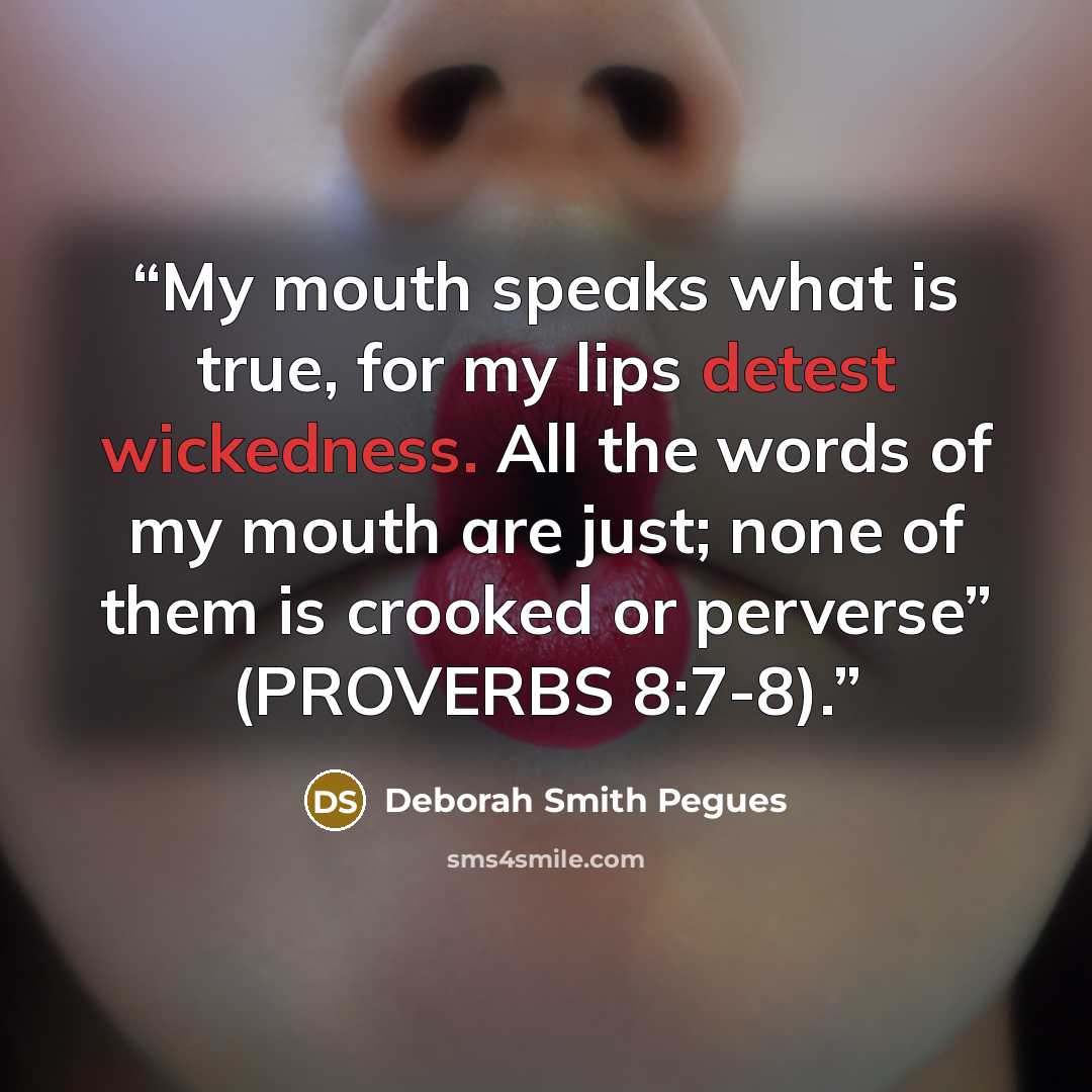 “My mouth speaks what is true, for my lips detest wickedness. All the words of my mouth are just; none of them is crooked or perverse” (PROVERBS 8:7-8).” quote by Deborah Smith Pegues