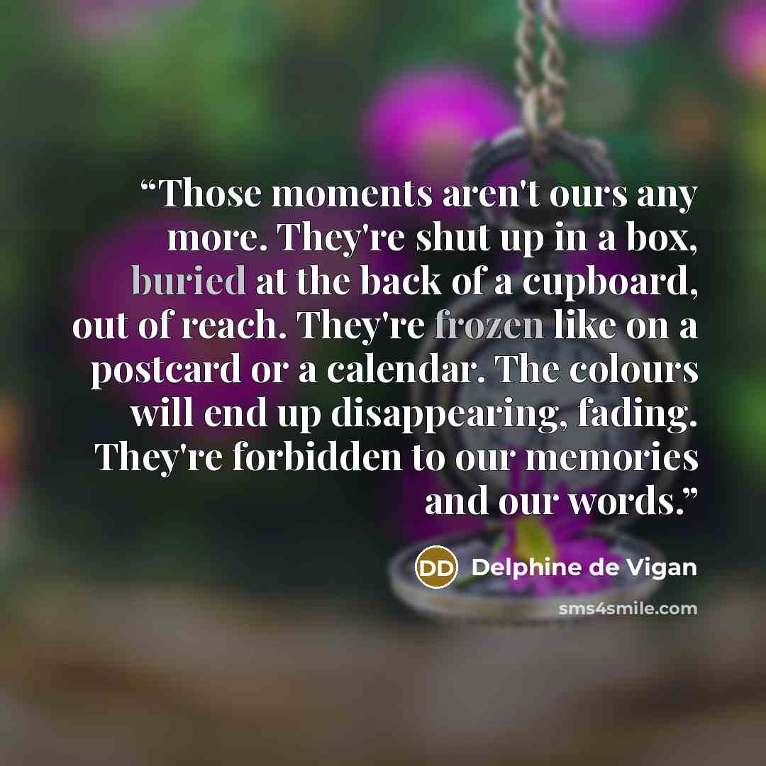 “Those moments aren't ours any more. They're shut up in a box, buried at the back of a cupboard, out of reach. They're frozen like on a postcard or a calendar. The colours will end up disappearing, fading. They're forbidden to our memories and our words.” quote by Delphine de Vigan