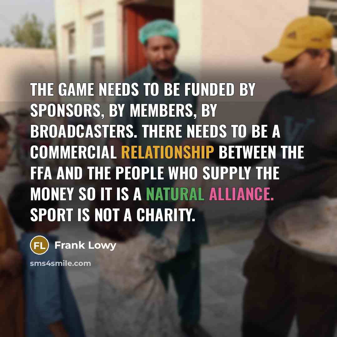 “The game needs to be funded by sponsors, by members, by broadcasters. There needs to be a commercial relationship between the FFA and the people who supply the money so it is a natural alliance. Sport is not a charity.” quote by Frank Lowy