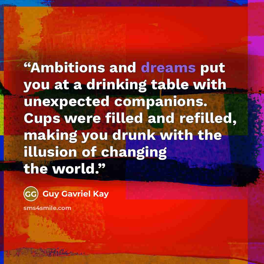 “Ambitions and dreams put you at a drinking table with unexpected companions. Cups were filled and refilled, making you drunk with the illusion of changing the world.” quote by Guy Gavriel Kay