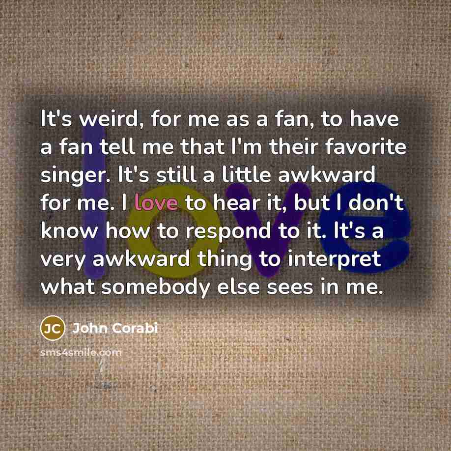 “It's weird, for me as a fan, to have a fan tell me that I'm their favorite singer. It's still a little awkward for me. I love to hear it, but I don't know how to respond to it. It's a very awkward thing to interpret what somebody else sees in me.” quote by John Corabi