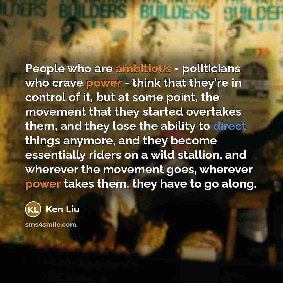 “People who are ambitious - politicians who crave power - think that they're in control of it, but at some point, the movement that they started overtakes them, and they lose the ability to direct things anymore, and they become essentially riders on a wild stallion, and wherever the movement goes…” quote by Ken Liu