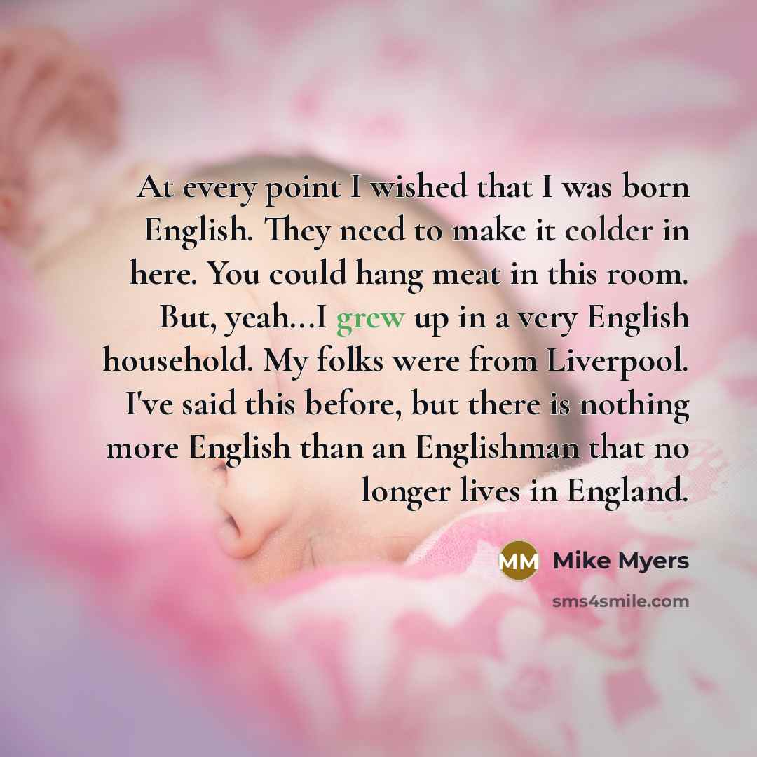 “At every point I wished that I was born English. They need to make it colder in here. You could hang meat in this room. But, yeah...I grew up in a very English household. My folks were from Liverpool. I've said this before, but there is nothing more English than an Englishman that no longer lives…” quote by Mike Myers