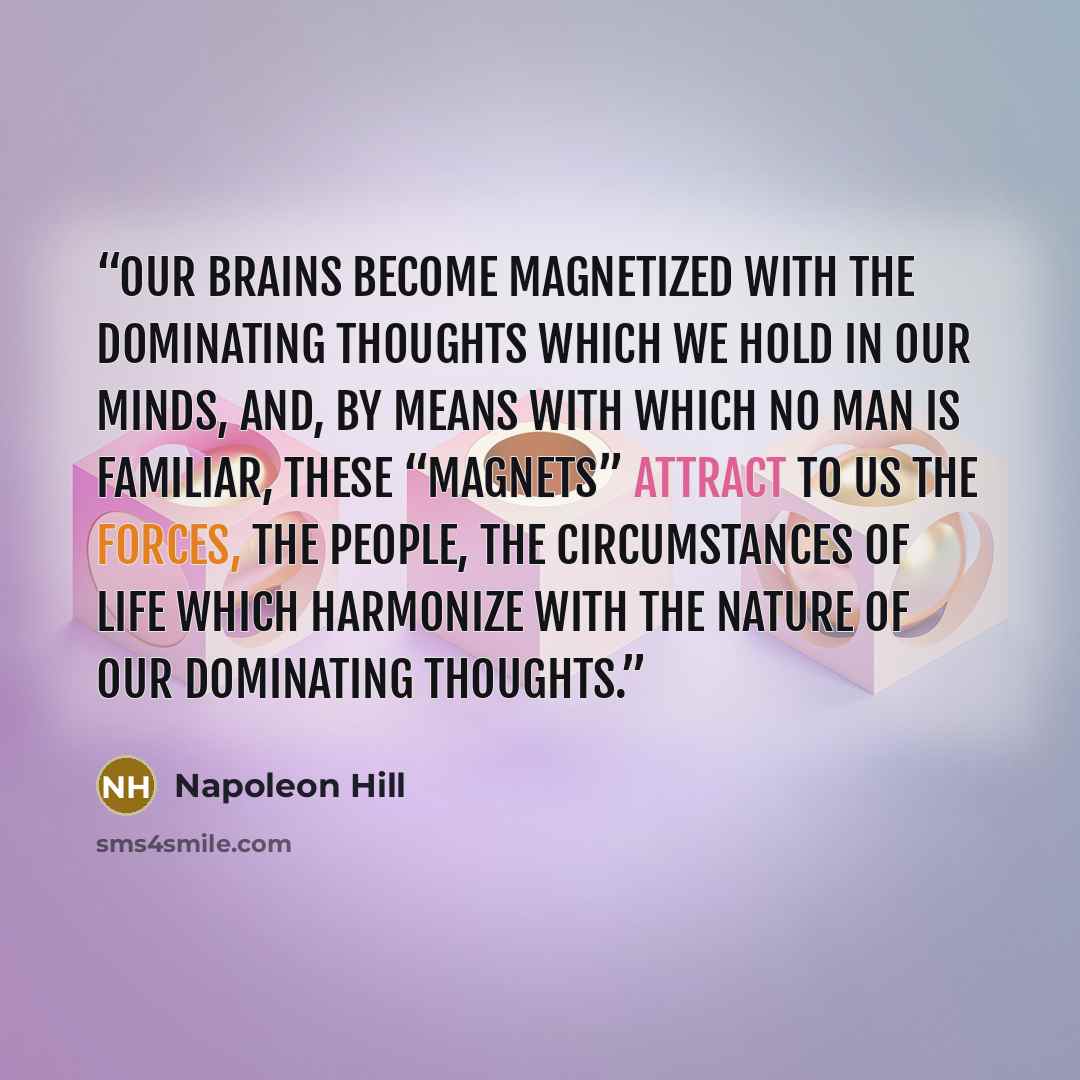 “our brains become magnetized with the dominating thoughts which we hold in our minds, and, by means with which no man is familiar, these “magnets” attract to us the forces, the people, the circumstances of life which harmonize with the nature of our dominating thoughts.” quote by Napoleon Hill