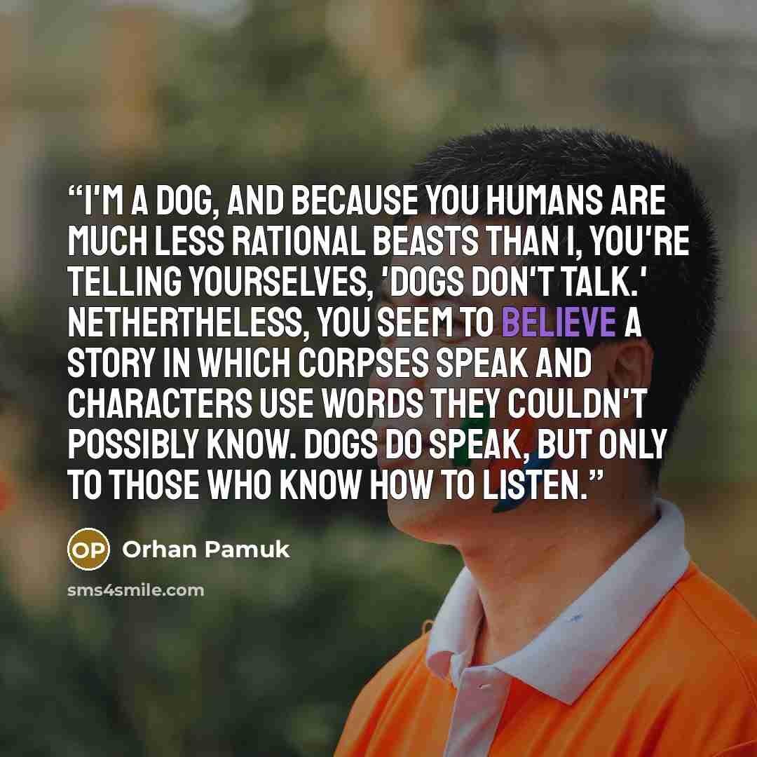 “I'm a dog, and because you humans are much less rational beasts than I, you're telling yourselves, 'Dogs don't talk.' Nethertheless, you seem to believe a story in which corpses speak and characters use words they couldn't possibly know. Dogs do speak, but only to those who know how to listen.” quote by Orhan Pamuk