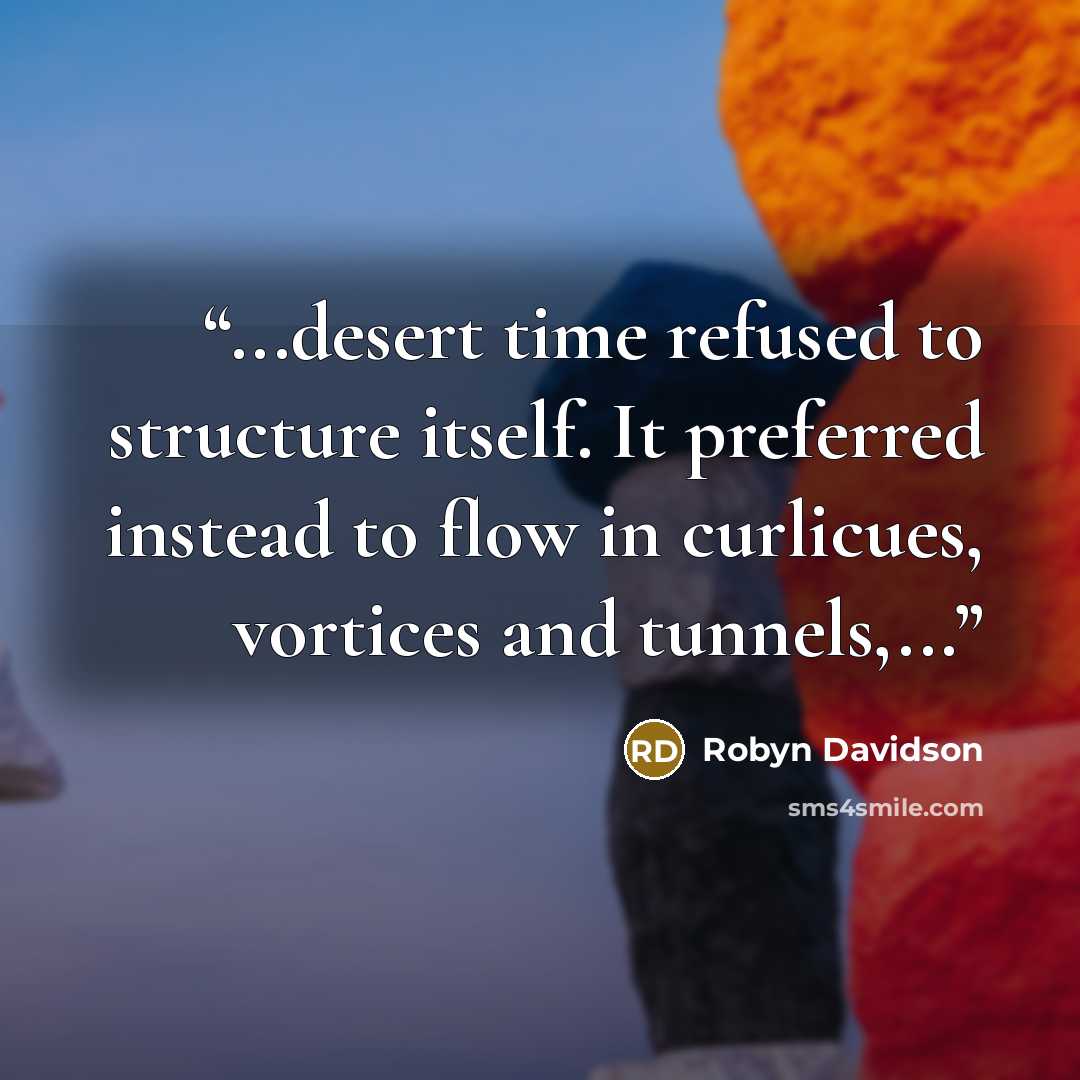 “...desert time refused to structure itself. It preferred instead to flow in curlicues, vortices and tunnels,...” quote by Robyn Davidson