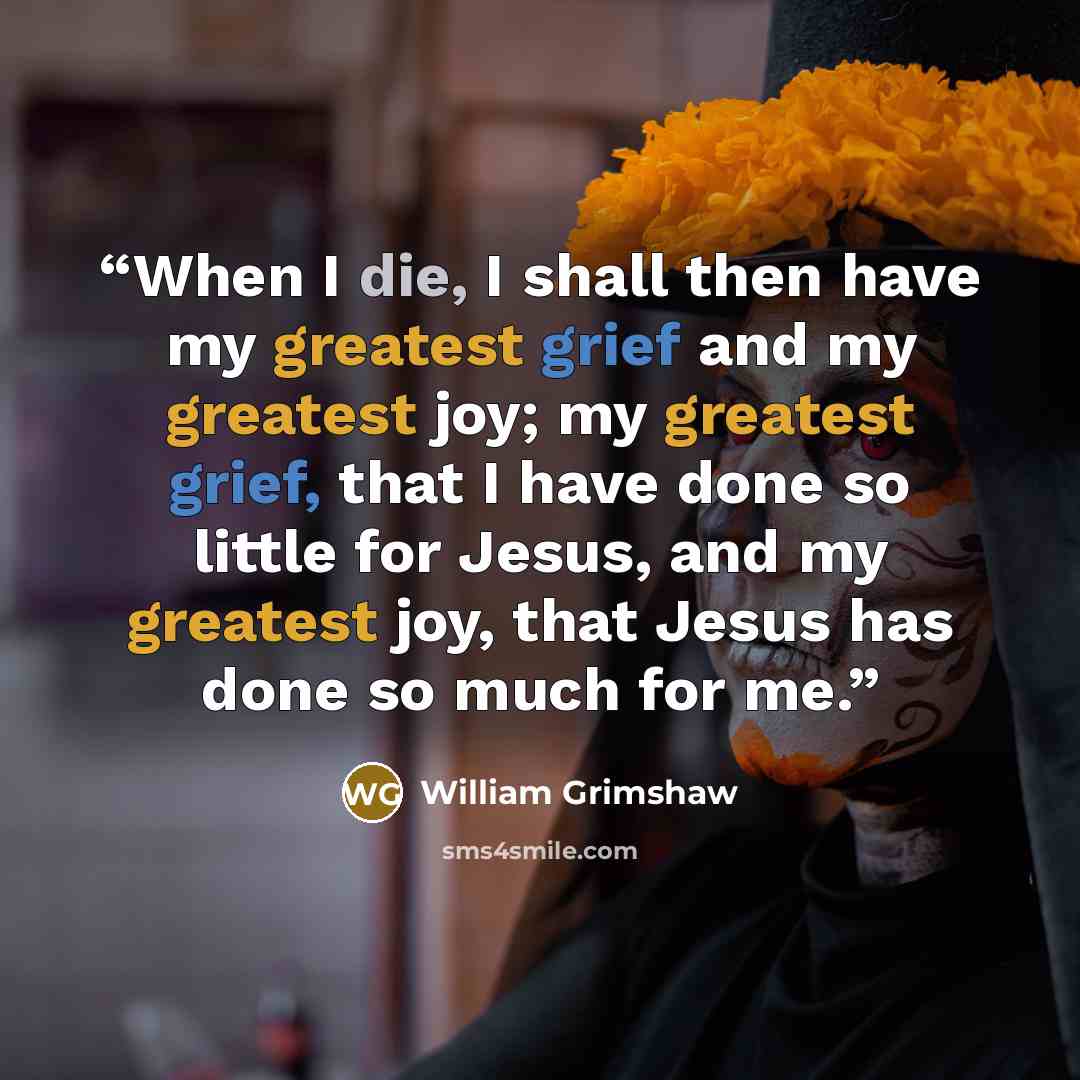 “When I die, I shall then have my greatest grief and my greatest joy; my greatest grief, that I have done so little for Jesus, and my greatest joy, that Jesus has done so much for me.” quote by William Grimshaw