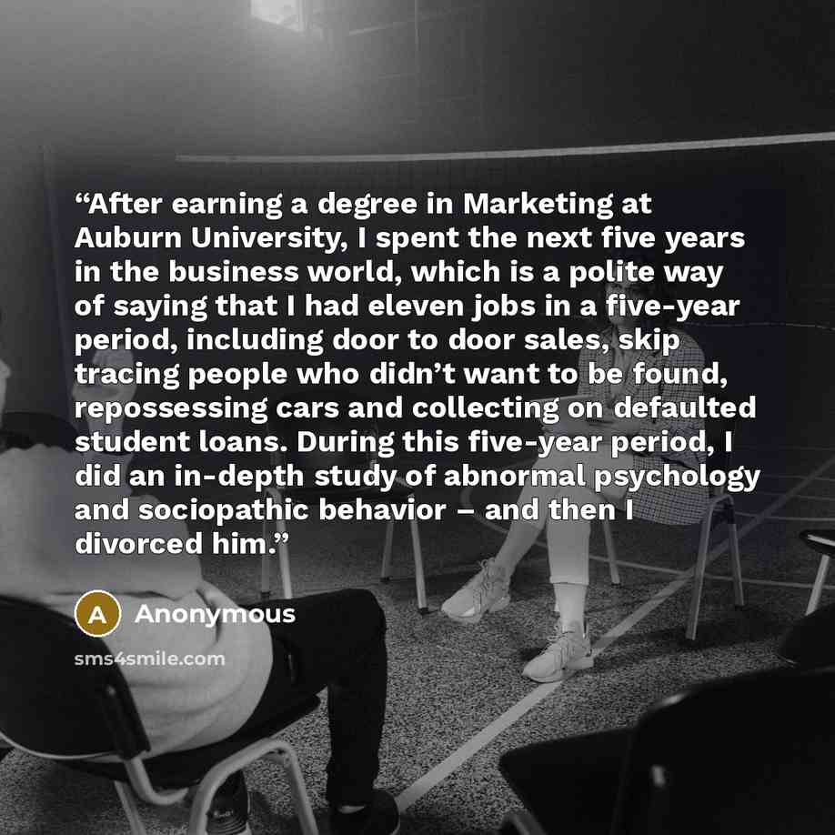 “After earning a degree in Marketing at Auburn University, I spent the next five years in the business world, which is a polite way of saying that I had eleven jobs in a five-year period, including door to door sales, skip tracing people who didn’t want to be found, repossessing cars and collecting…” quote by Anonymous