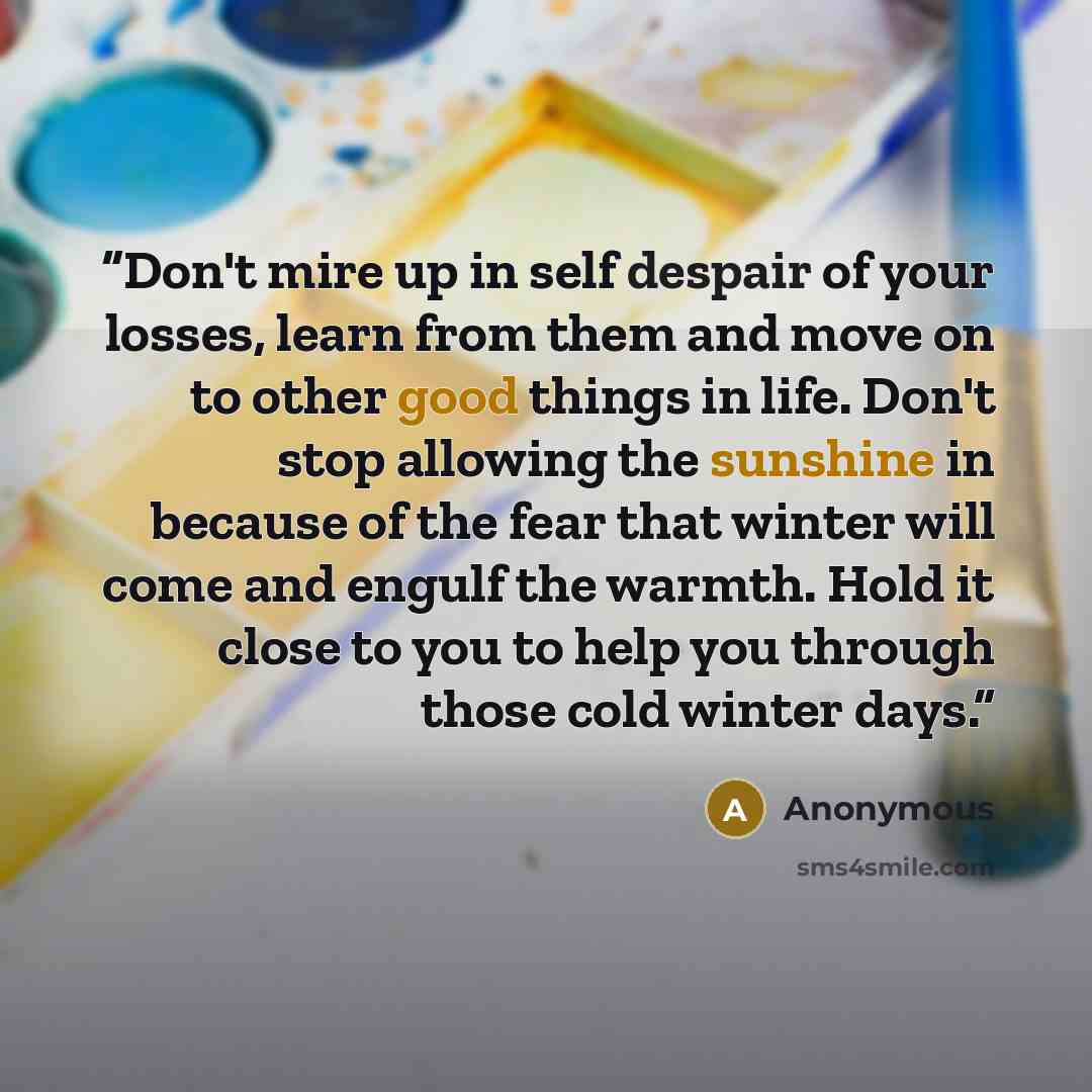 “Don't mire up in self despair of your losses, learn from them and move on to other good things in life. Don't stop allowing the sunshine in because of the fear that winter will come and engulf the warmth. Hold it close to you to help you through those cold winter days.” quote by Anonymous