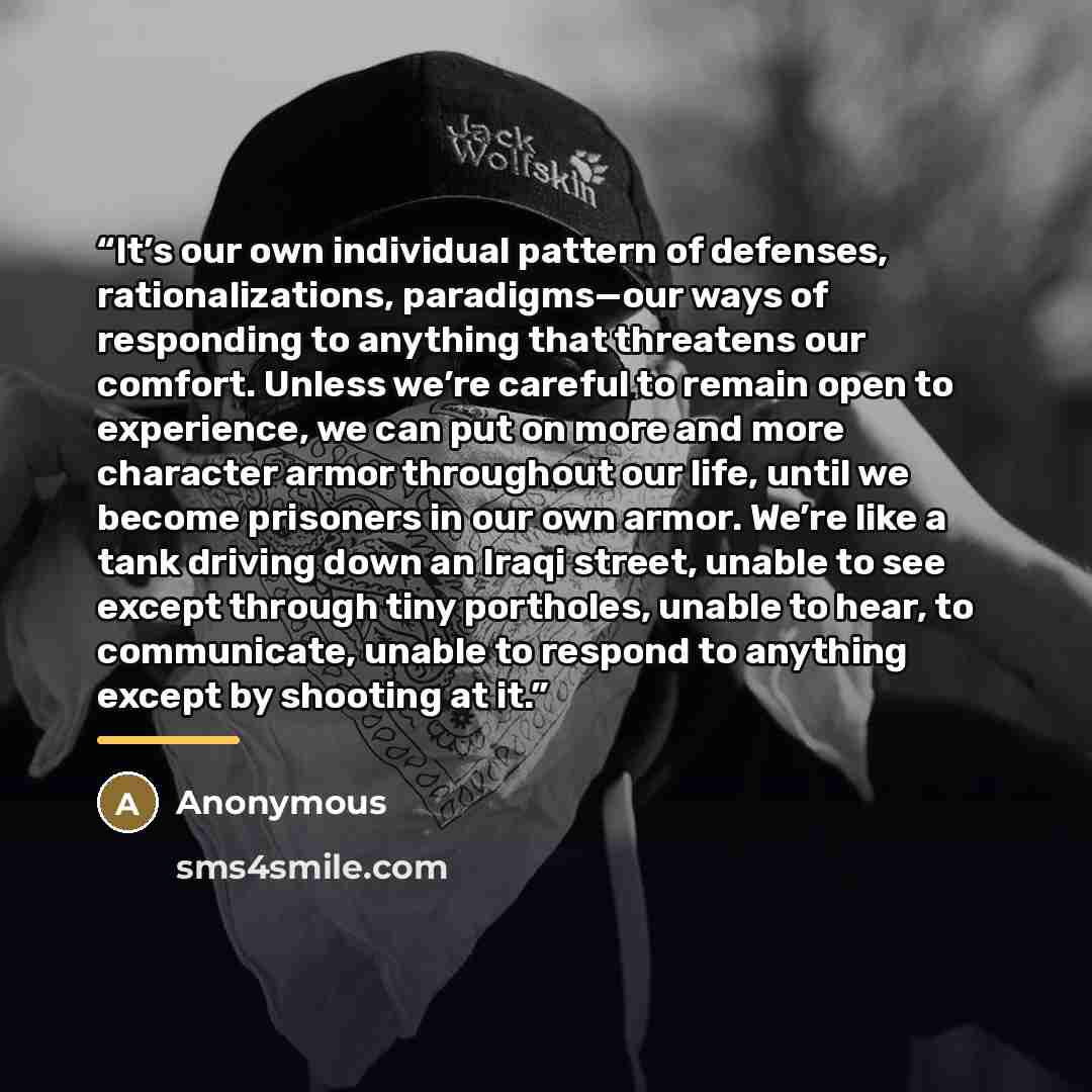 “It’s our own individual pattern of defenses, rationalizations, paradigms—our ways of responding to anything that threatens our comfort. Unless we’re careful to remain open to experience, we can put on more and more character armor throughout our life, until we become prisoners in our own armor…” quote by Anonymous