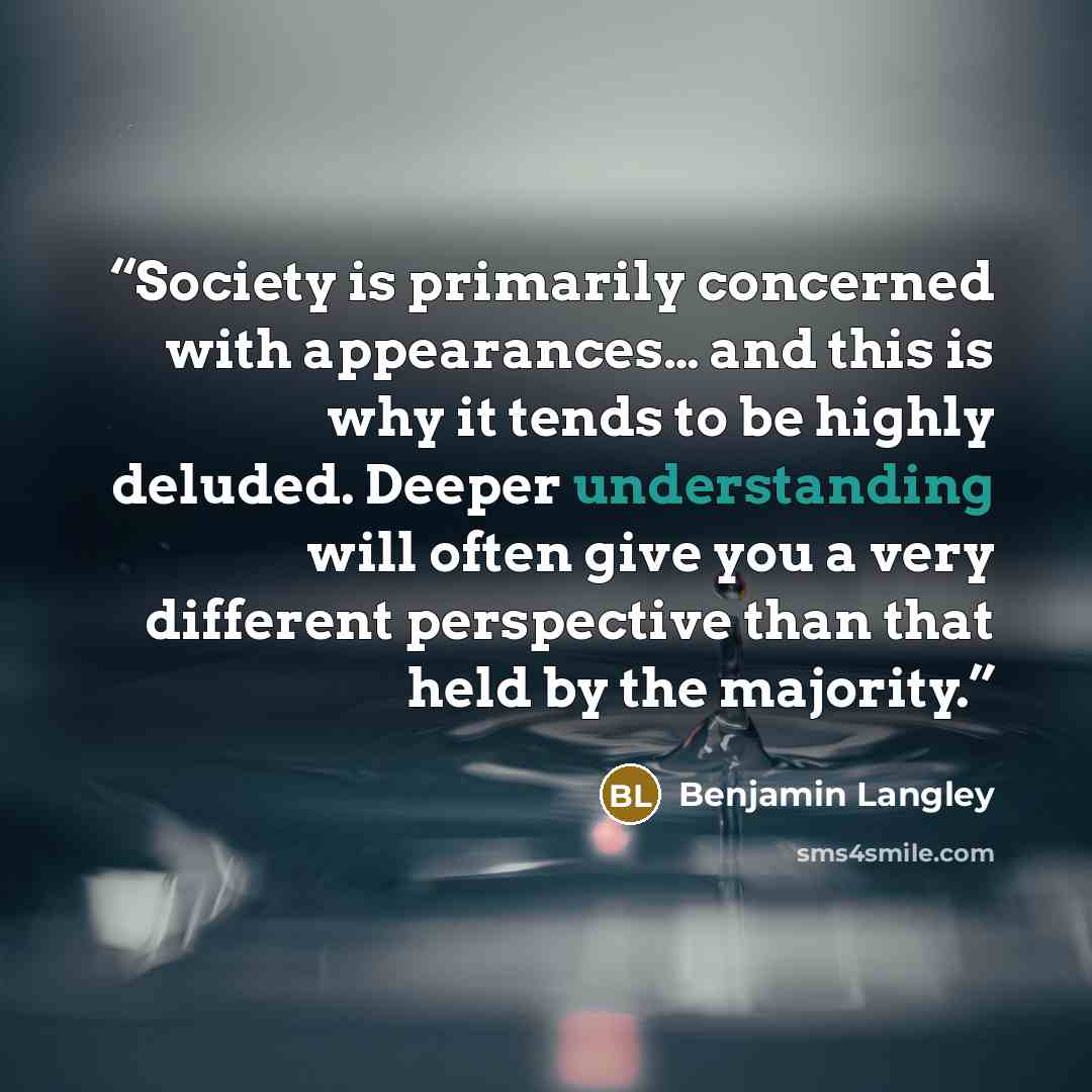 “Society is primarily concerned with appearances… and this is why it tends to be highly deluded. Deeper understanding will often give you a very different perspective than that held by the majority.” quote by Benjamin Langley