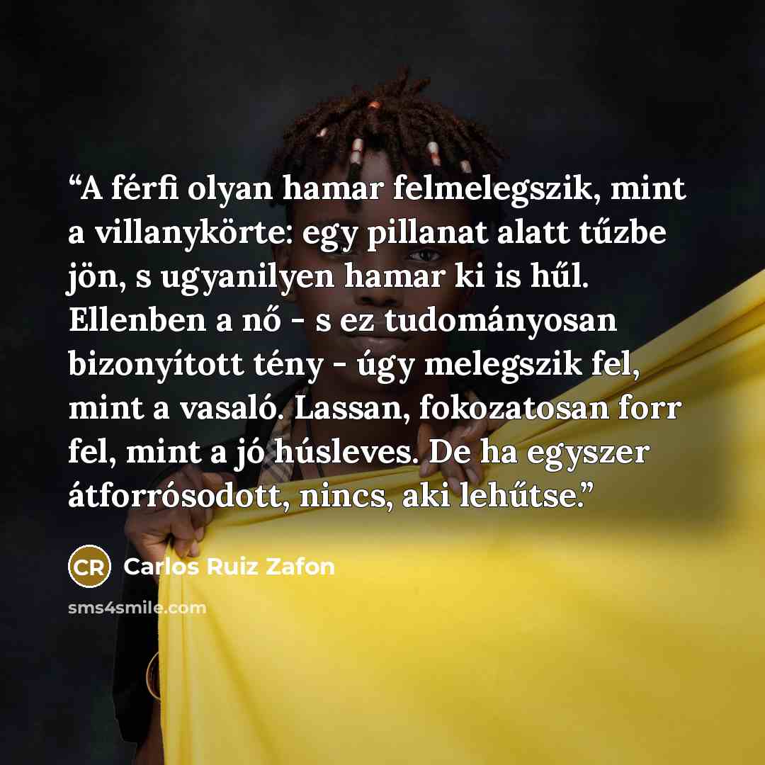 “A férfi olyan hamar felmelegszik, mint a villanykörte: egy pillanat alatt tűzbe jön, s ugyanilyen hamar ki is hűl. Ellenben a nő - s ez tudományosan bizonyított tény - úgy melegszik fel, mint a vasaló. Lassan, fokozatosan forr fel, mint a jó húsleves. De ha egyszer átforrósodott, nincs, aki lehűtse.” quote by Carlos Ruiz Zafón