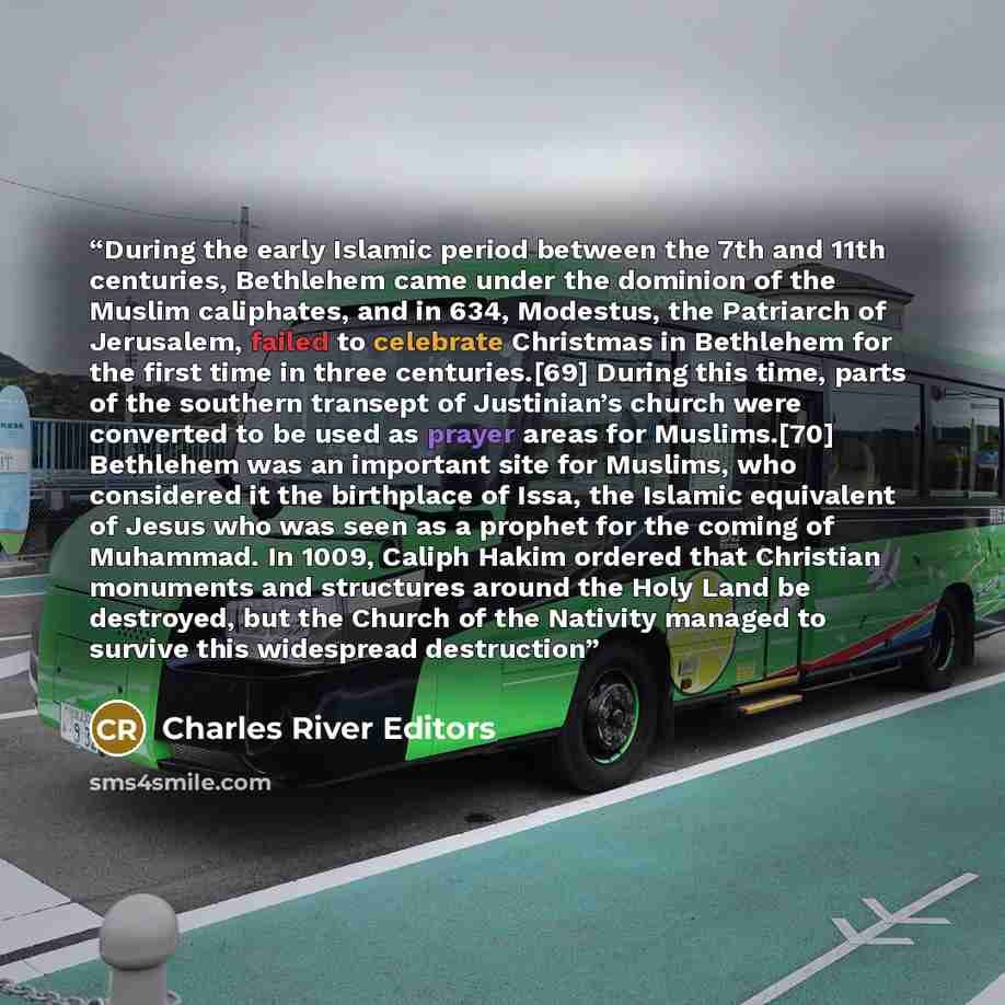 “During the early Islamic period between the 7th and 11th centuries, Bethlehem came under the dominion of the Muslim caliphates, and in 634, Modestus, the Patriarch of Jerusalem, failed to celebrate Christmas in Bethlehem for the first time in three centuries.[69] During this time, parts of the…” quote by Charles River Editors