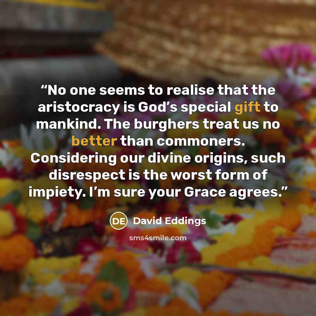“No one seems to realise that the aristocracy is God’s special gift to mankind. The burghers treat us no better than commoners. Considering our divine origins, such disrespect is the worst form of impiety. I’m sure your Grace agrees.” quote by David Eddings