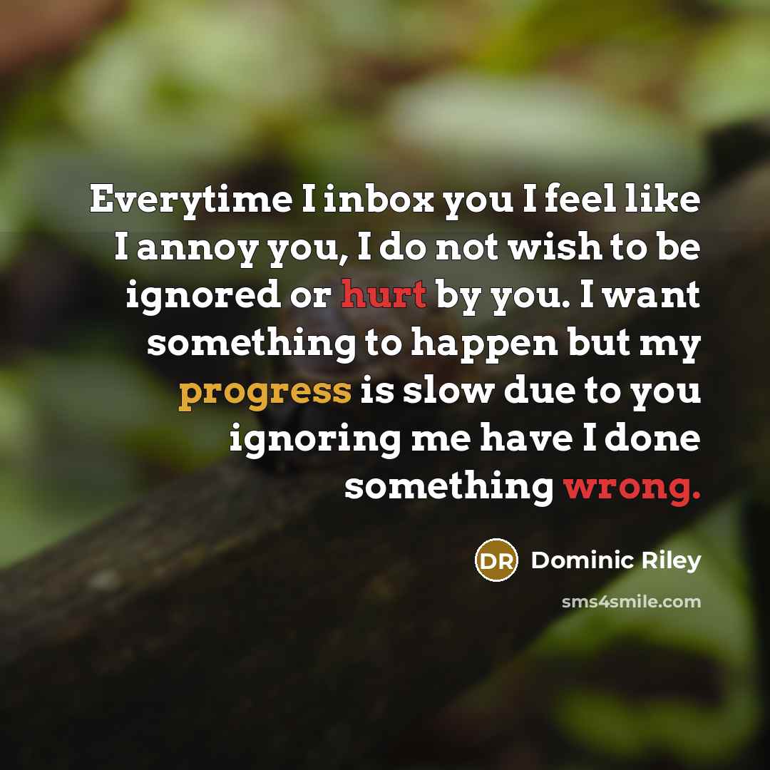 “Everytime I inbox you I feel like I annoy you, I do not wish to be ignored or hurt by you. I want something to happen but my progress is slow due to you ignoring me have I done something wrong.” quote by Dominic Riley