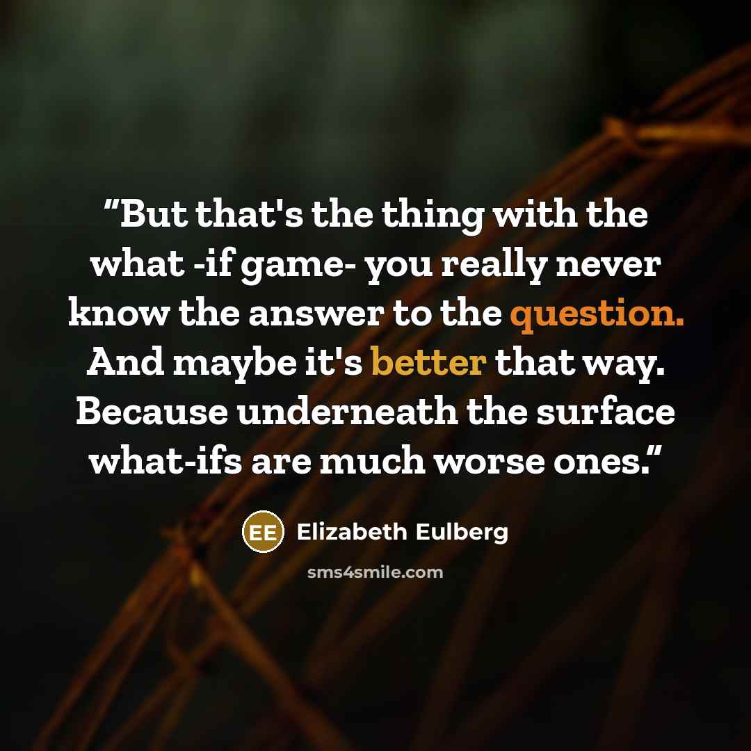 “But that's the thing with the what -if game- you really never know the answer to the question. And maybe it's better that way. Because underneath the surface what-ifs are much worse ones.” quote by Elizabeth Eulberg