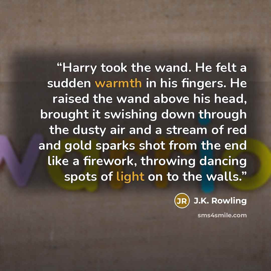“Harry took the wand. He felt a sudden warmth in his fingers. He raised the wand above his head, brought it swishing down through the dusty air and a stream of red and gold sparks shot from the end like a firework, throwing dancing spots of light on to the walls.” quote by J.K. Rowling