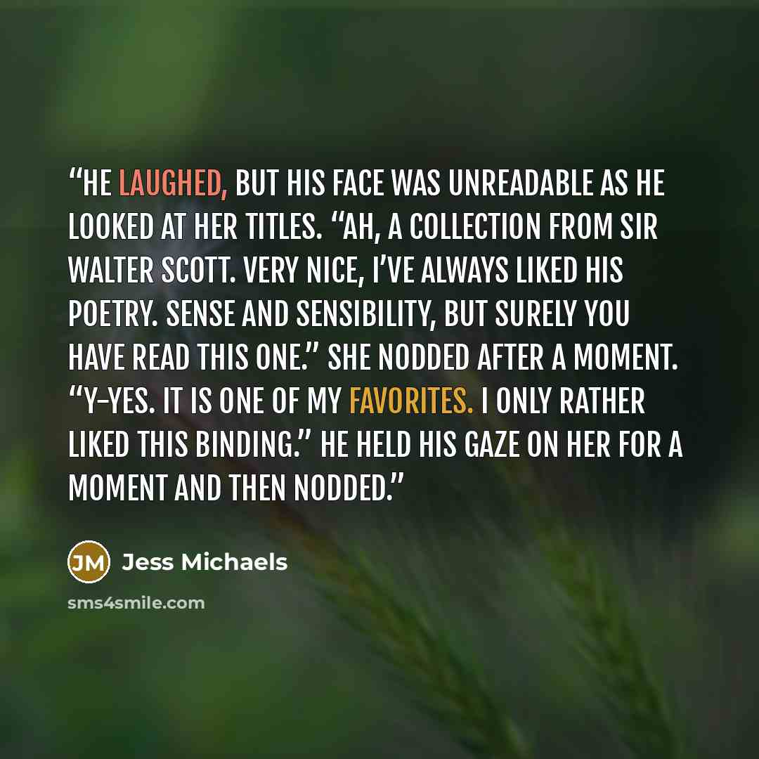 “He laughed, but his face was unreadable as he looked at her titles. “Ah, a collection from Sir Walter Scott. Very nice, I’ve always liked his poetry. Sense and Sensibility, but surely you have read this one.” She nodded after a moment. “Y-Yes. It is one of my favorites. I only rather liked this…” quote by Jess Michaels