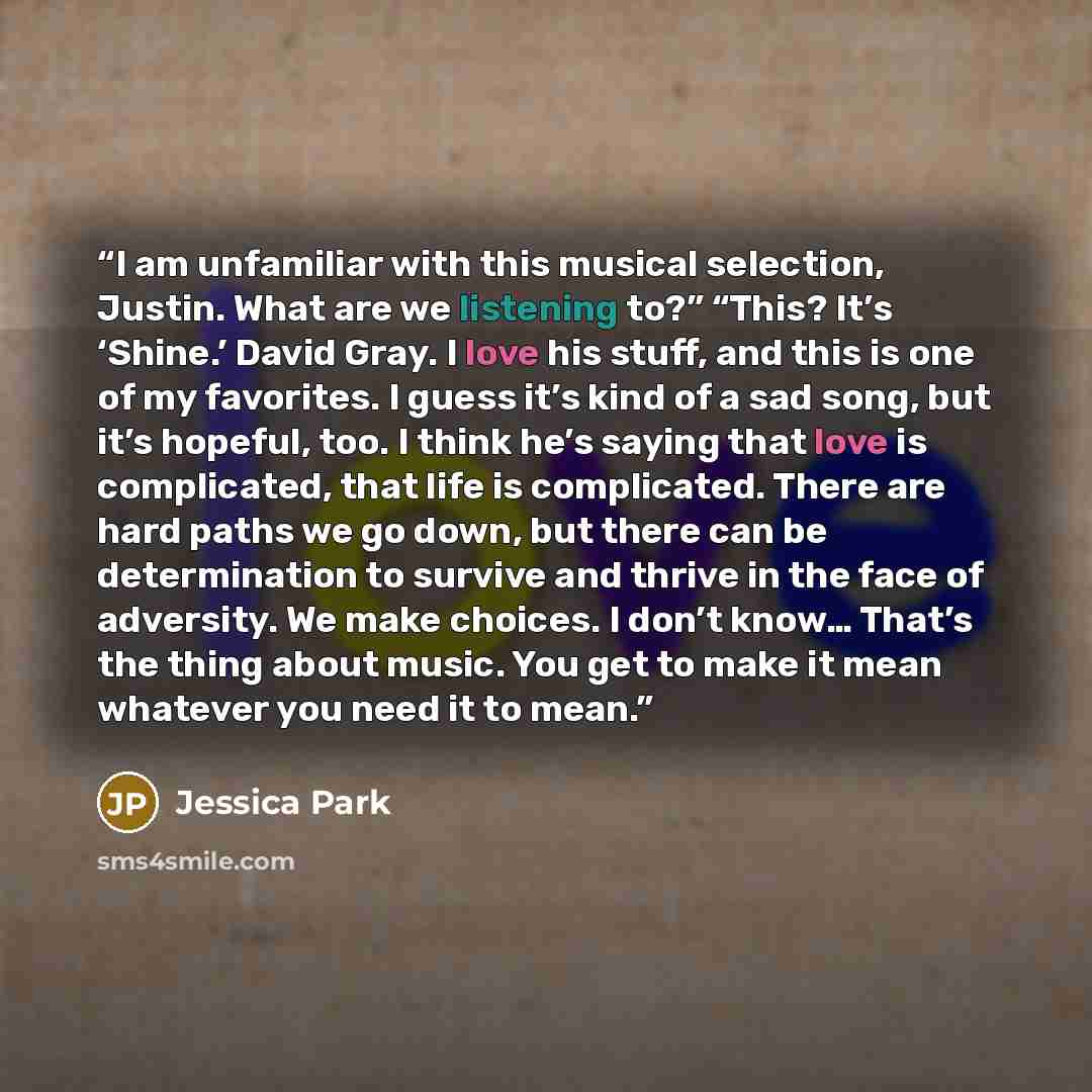 “I am unfamiliar with this musical selection, Justin. What are we listening to?” “This? It’s ‘Shine.’ David Gray. I love his stuff, and this is one of my favorites. I guess it’s kind of a sad song, but it’s hopeful, too. I think he’s saying that love is complicated, that life is complicated. There…” quote by Jessica Park