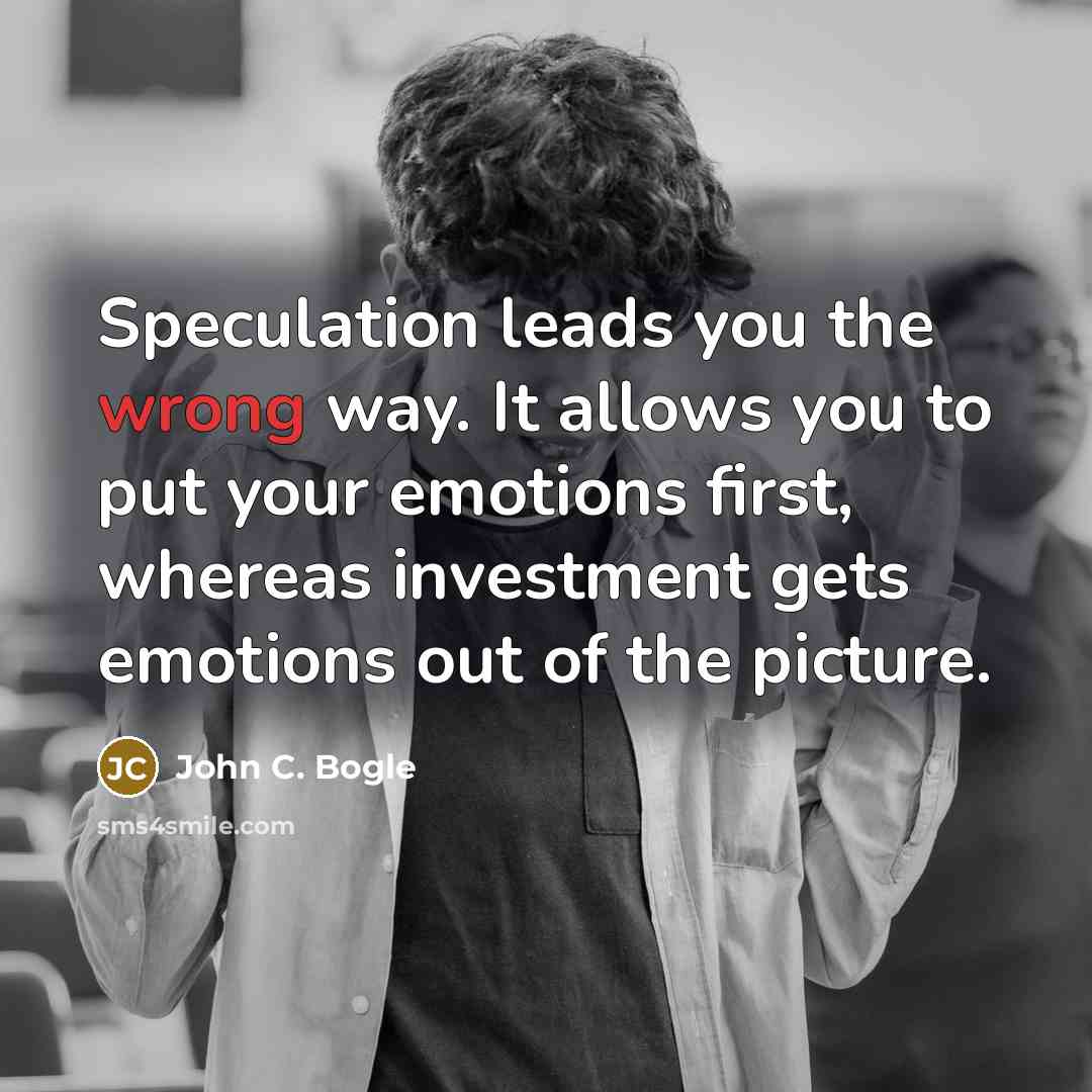 “Speculation leads you the wrong way. It allows you to put your emotions first, whereas investment gets emotions out of the picture.” quote by John C. Bogle